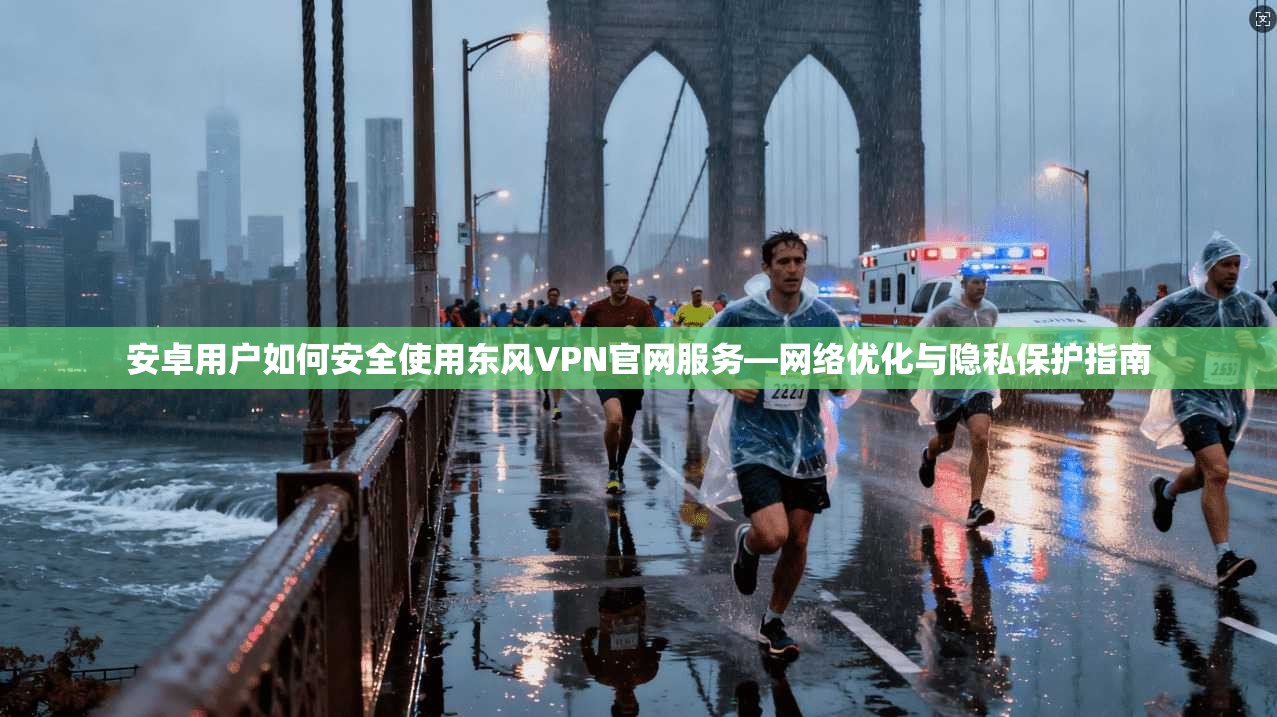 安卓用户如何安全使用东风VPN官网服务—网络优化与隐私保护指南