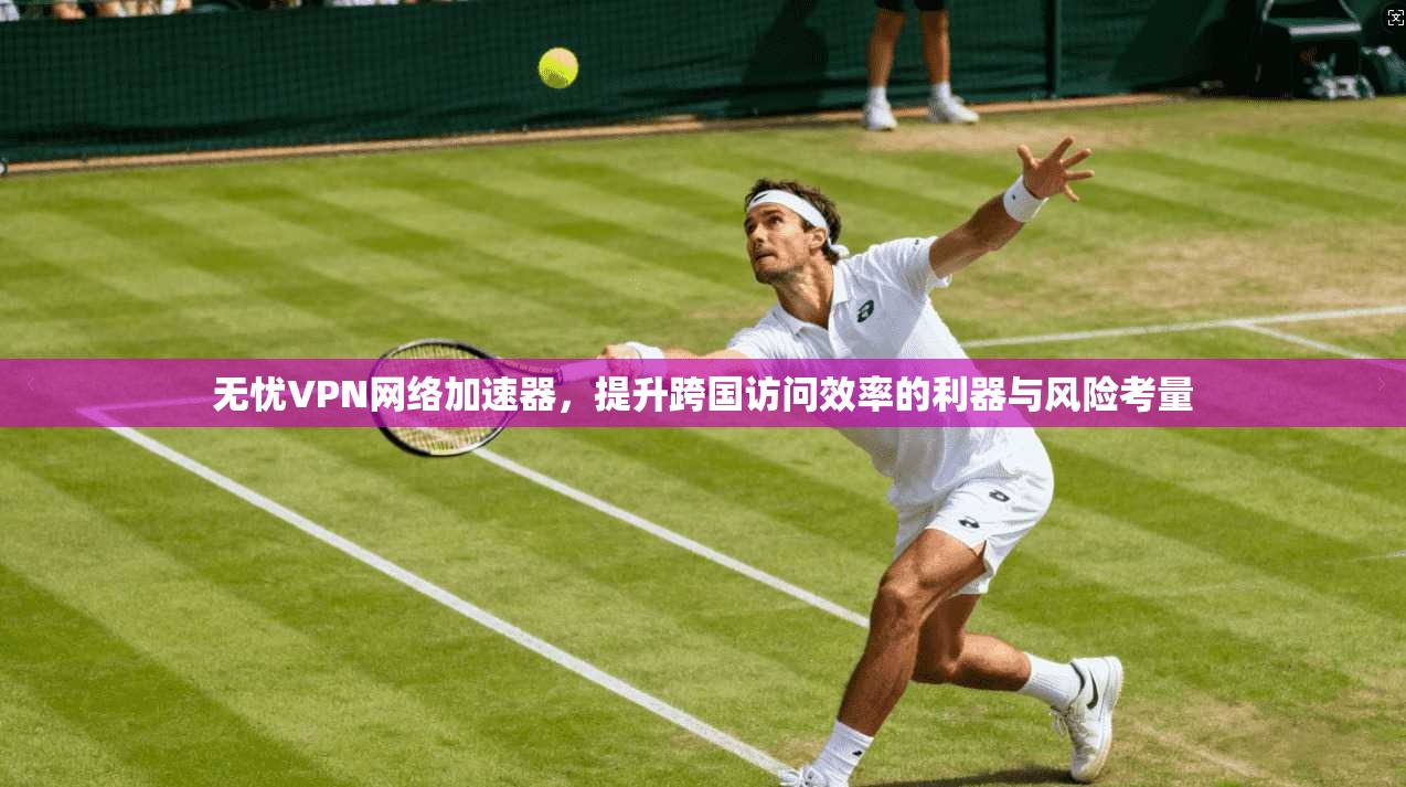 无忧VPN网络加速器，提升跨国访问效率的利器与风险考量