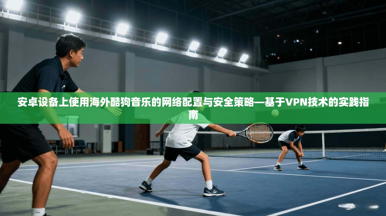 安卓设备上使用海外酷狗音乐的网络配置与安全策略—基于VPN技术的实践指南
