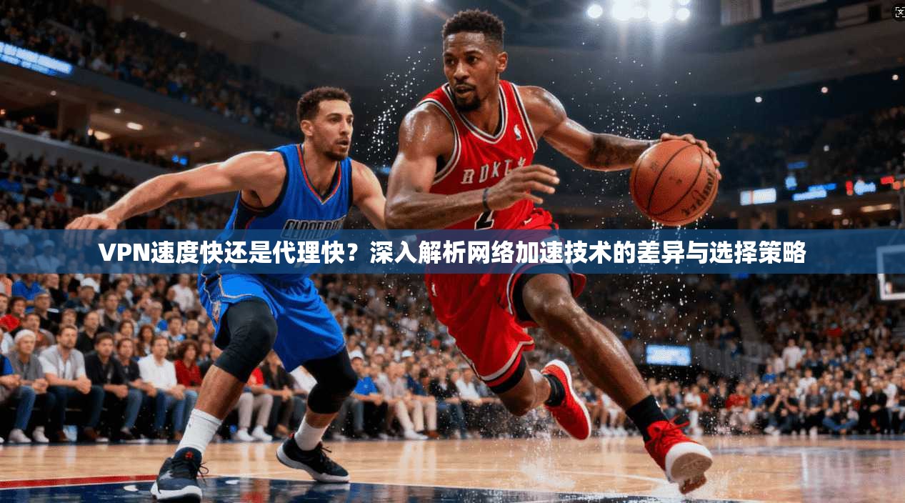 VPN速度快还是代理快？深入解析网络加速技术的差异与选择策略