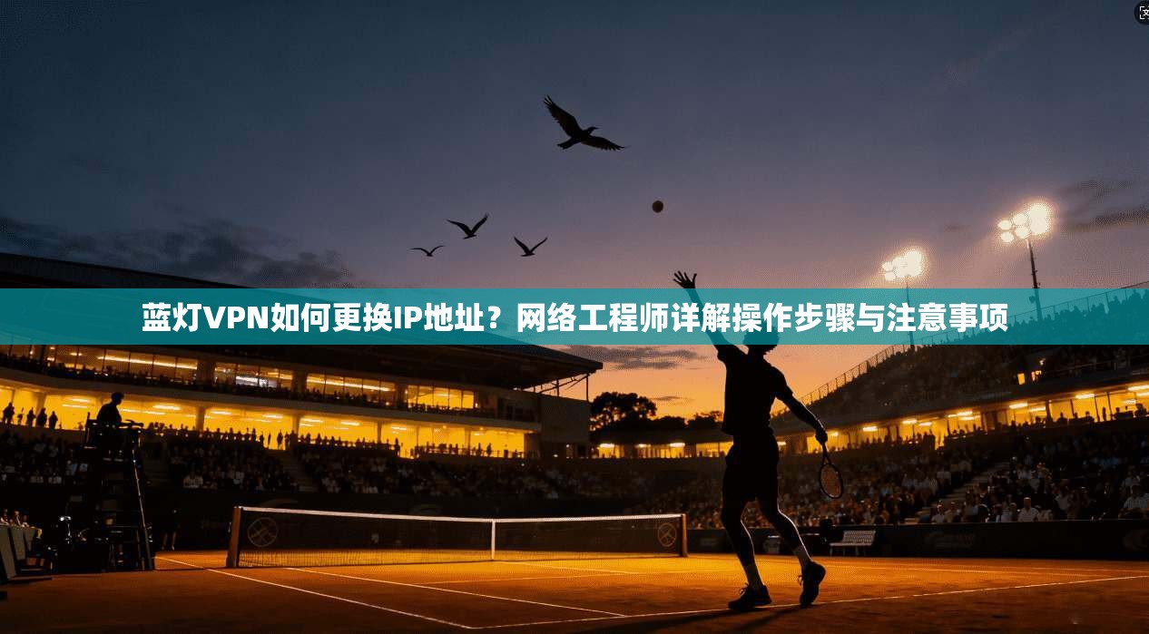 蓝灯VPN如何更换IP地址？网络工程师详解操作步骤与注意事项