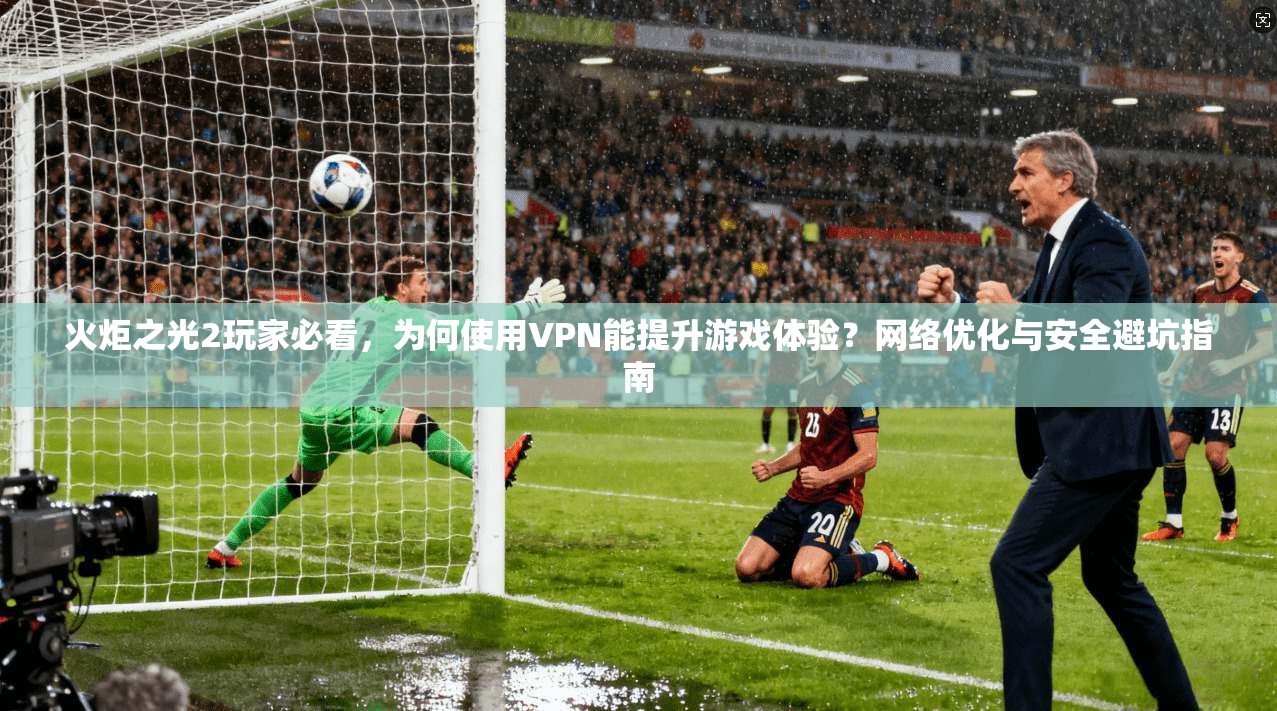 火炬之光2玩家必看，为何使用VPN能提升游戏体验？网络优化与安全避坑指南