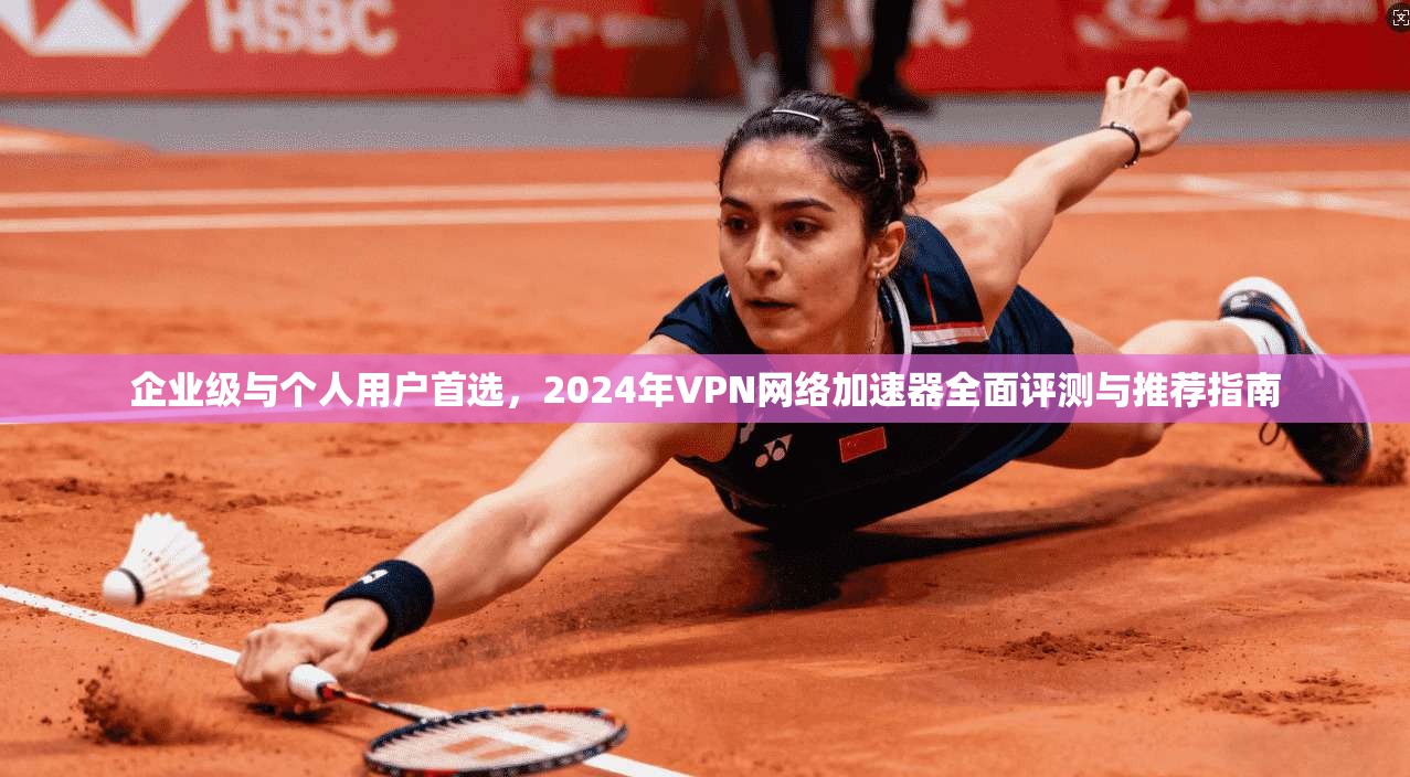 企业级与个人用户首选，2024年VPN网络加速器全面评测与推荐指南