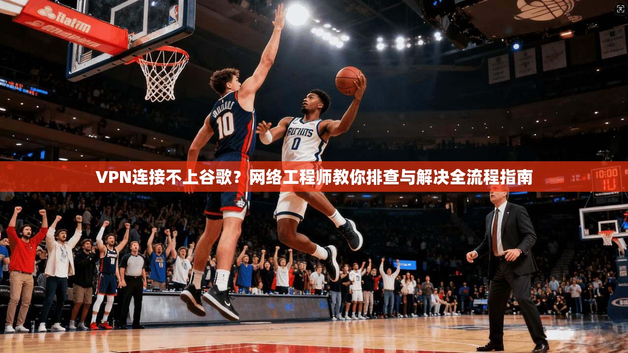 VPN连接不上谷歌?网络工程师教你排查与解决全流程指南