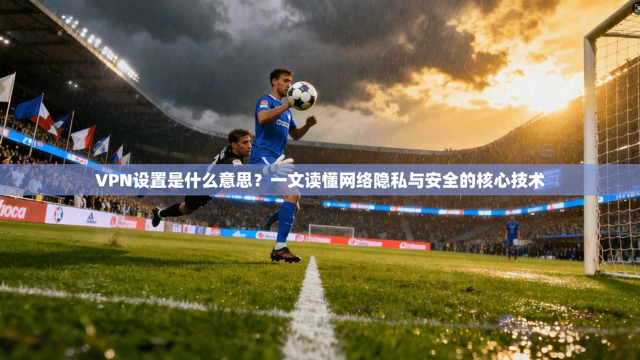VPN设置是什么意思？一文读懂网络隐私与安全的核心技术