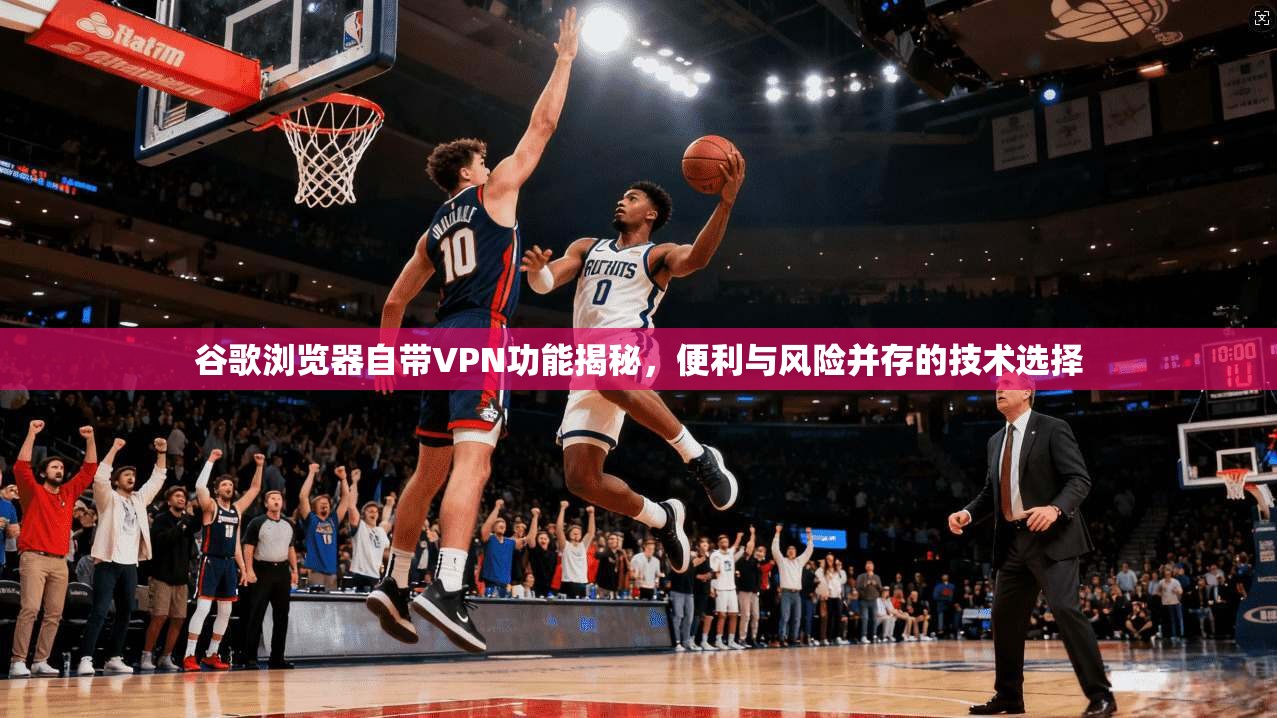 谷歌浏览器自带VPN功能揭秘，便利与风险并存的技术选择