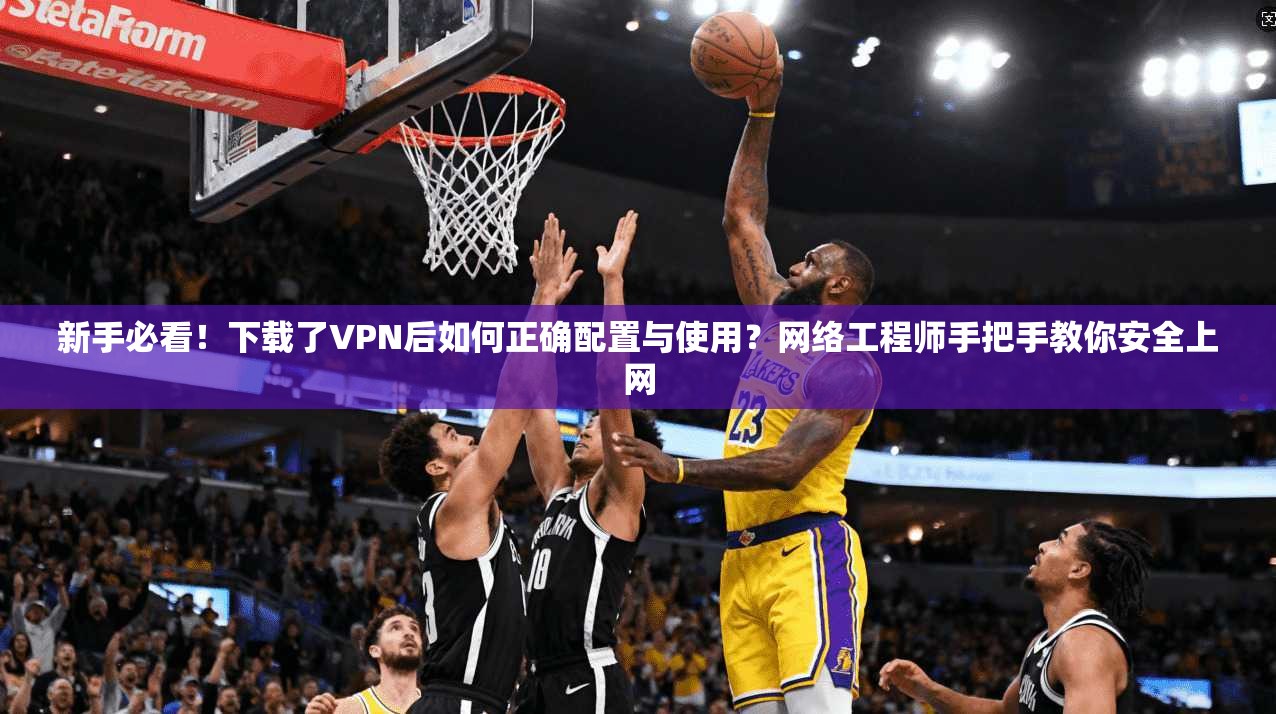 新手必看！下载了VPN后如何正确配置与使用？网络工程师手把手教你安全上网