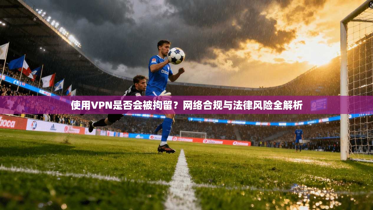 使用VPN是否会被拘留？网络合规与法律风险全解析
