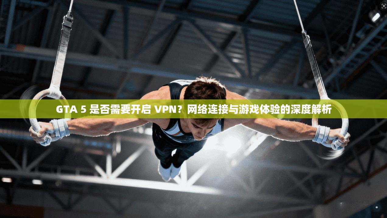 GTA 5 是否需要开启 VPN?网络连接与游戏体验的深度解析