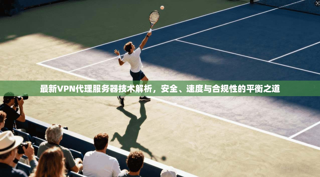 最新VPN代理服务器技术解析，安全、速度与合规性的平衡之道