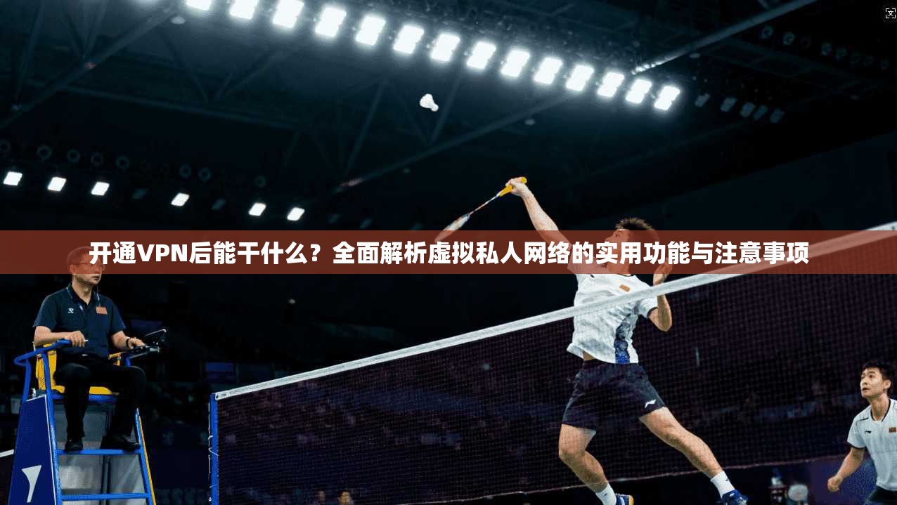 开通VPN后能干什么？全面解析虚拟私人网络的实用功能与注意事项