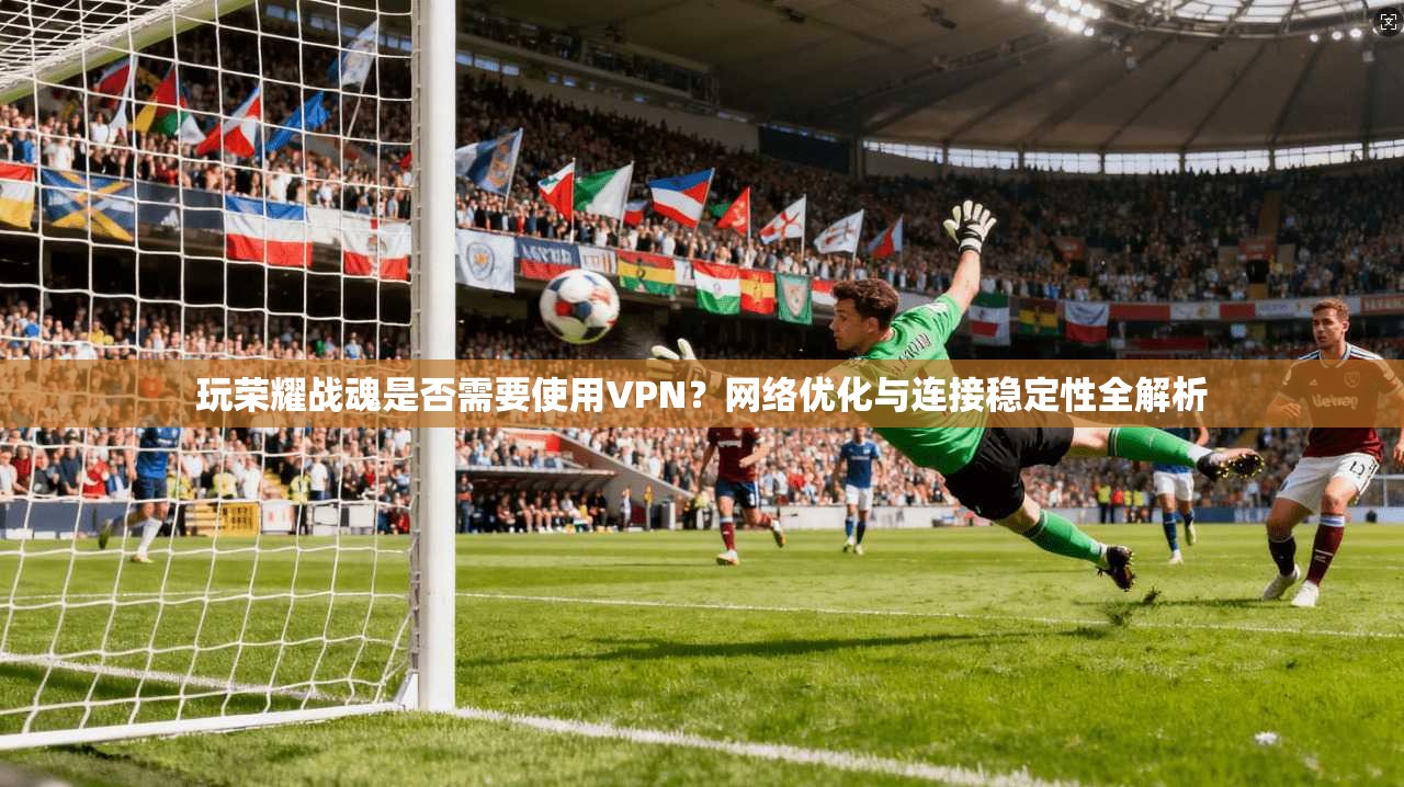 玩荣耀战魂是否需要使用VPN？网络优化与连接稳定性全解析