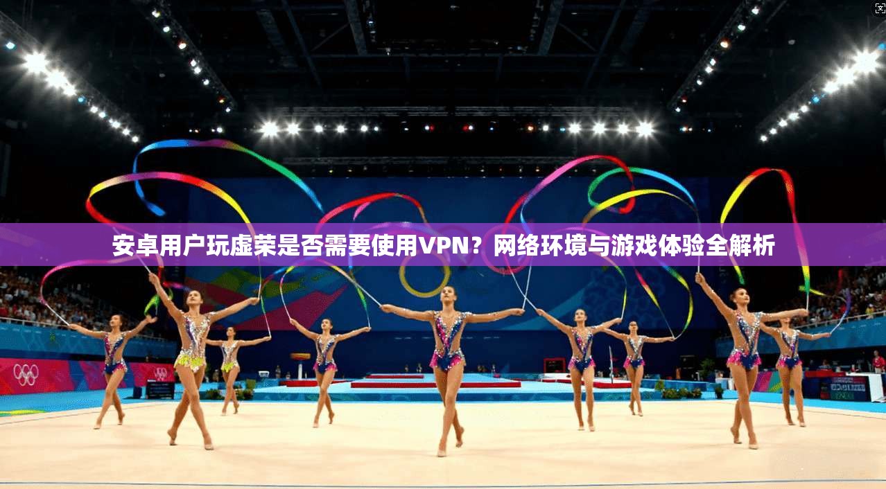 安卓用户玩虚荣是否需要使用VPN？网络环境与游戏体验全解析
