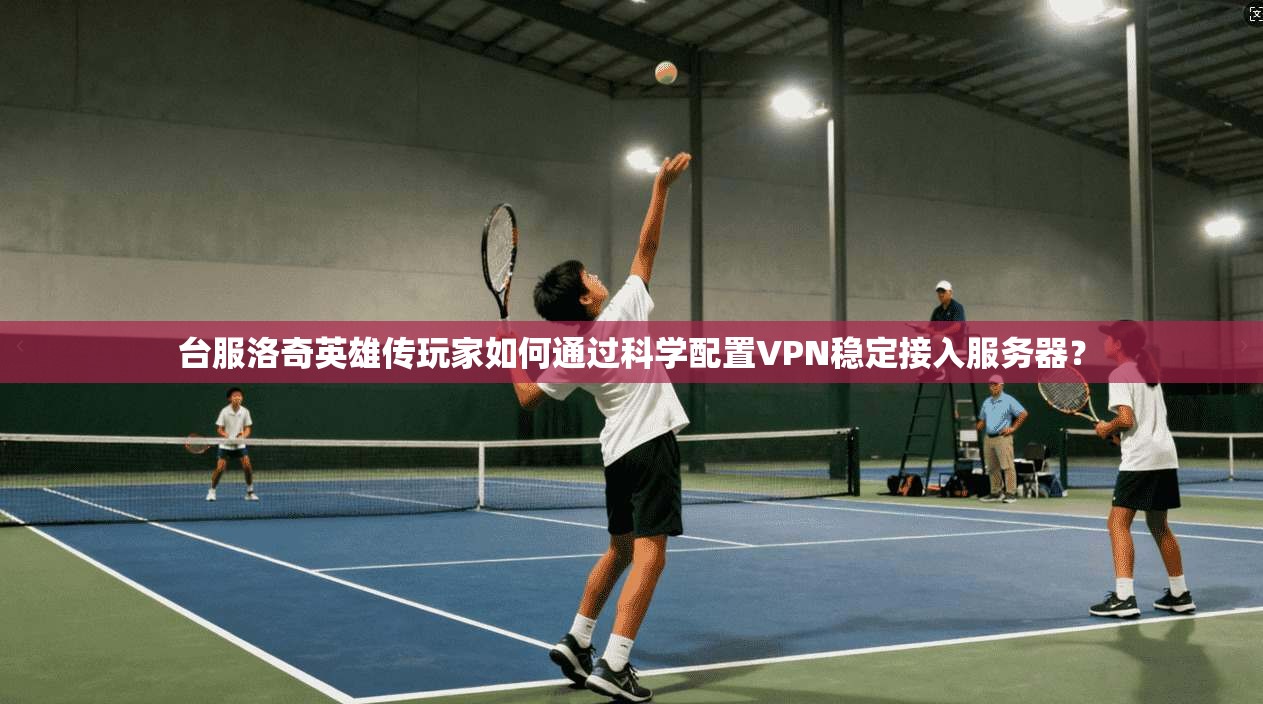 台服洛奇英雄传玩家如何通过科学配置VPN稳定接入服务器？