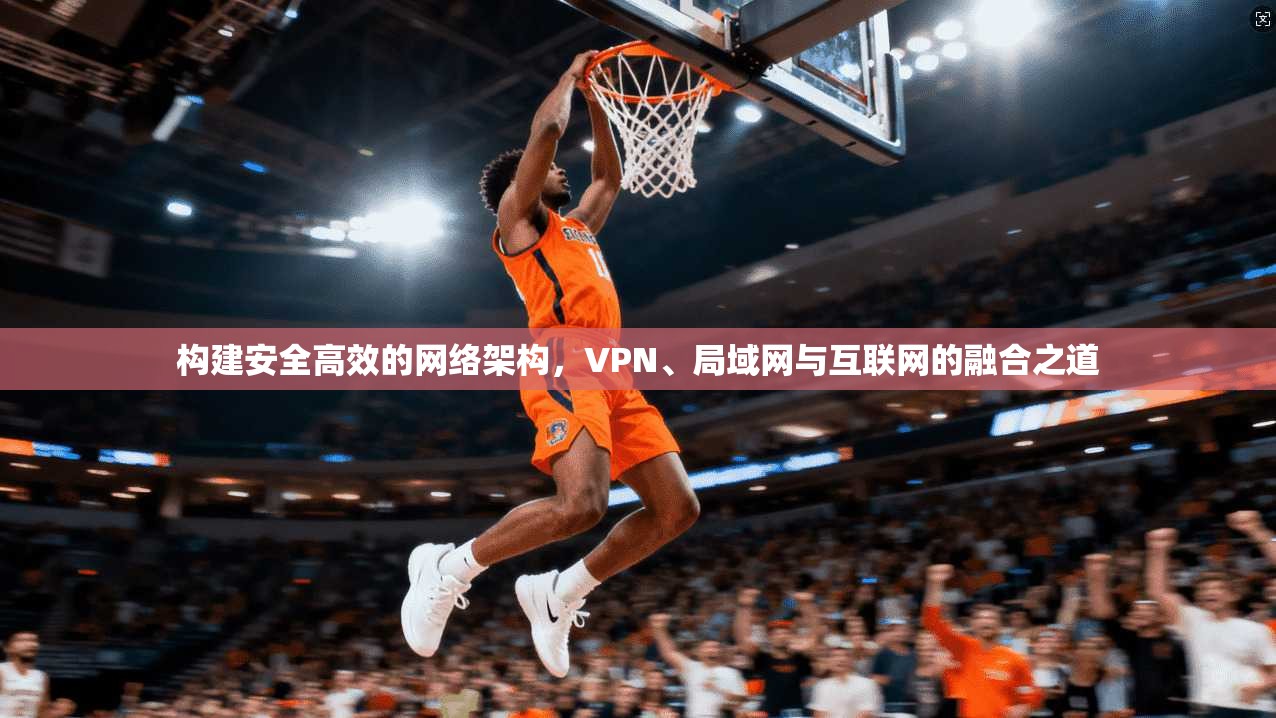 构建安全高效的网络架构,VPN、局域网与互联网的融合之道