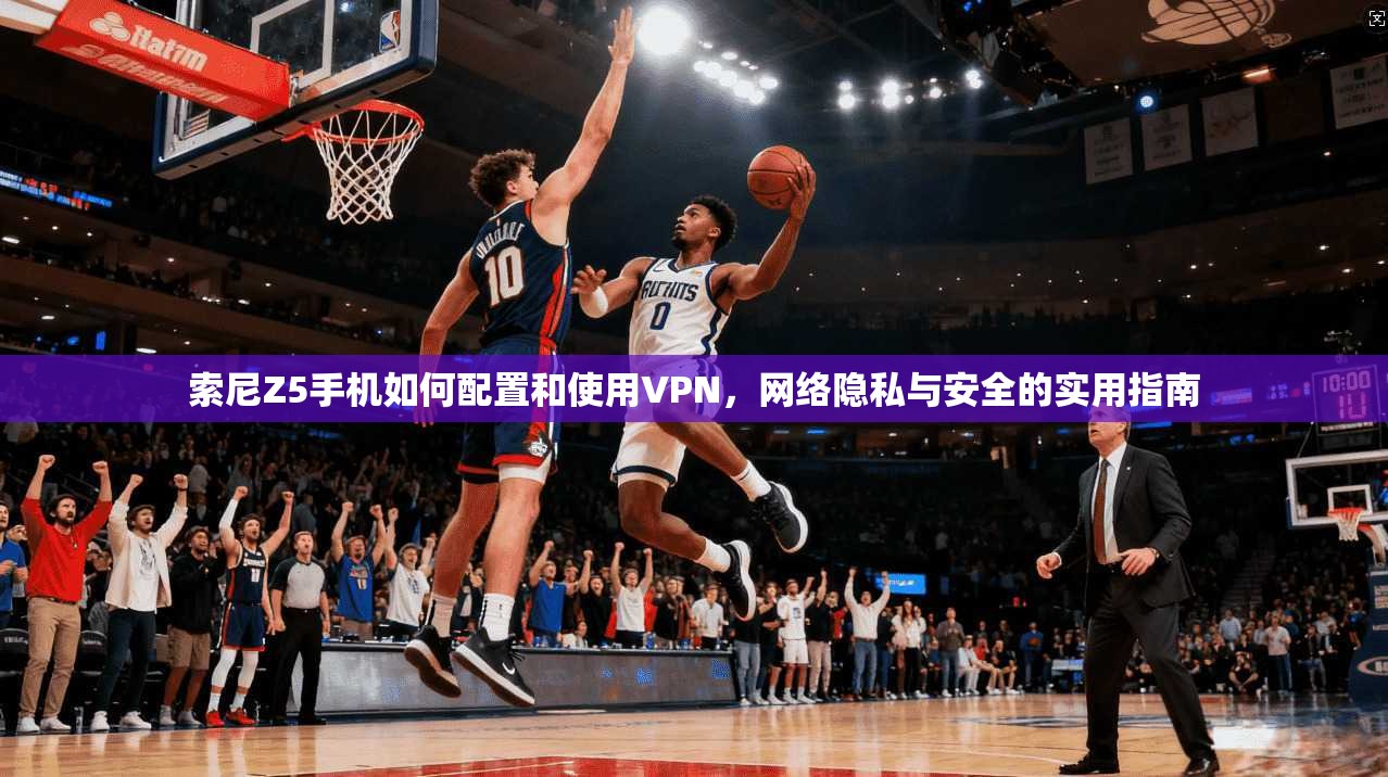 索尼Z5手机如何配置和使用VPN，网络隐私与安全的实用指南