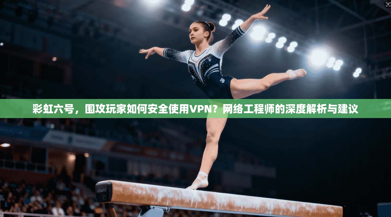彩虹六号,围攻玩家如何安全使用VPN?网络工程师的深度解析与建议