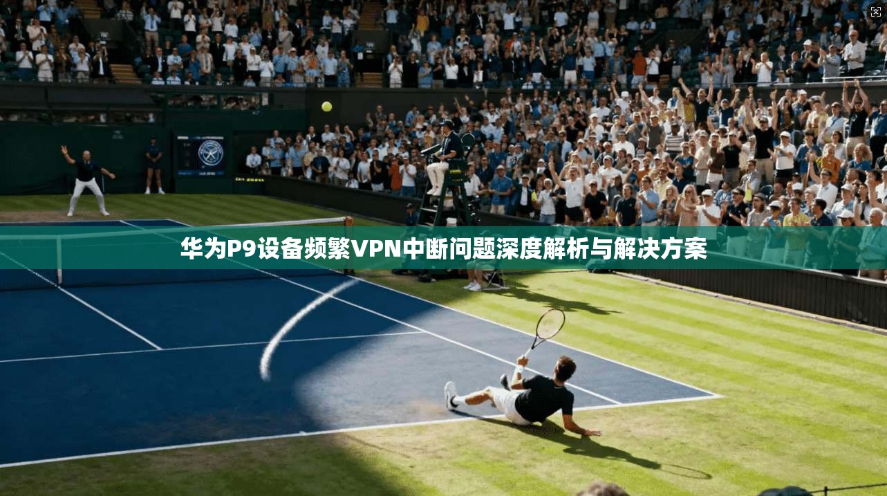 华为P9设备频繁VPN中断问题深度解析与解决方案