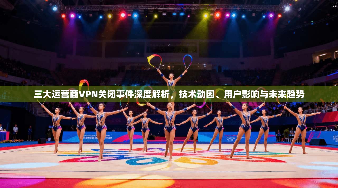 三大运营商VPN关闭事件深度解析，技术动因、用户影响与未来趋势
