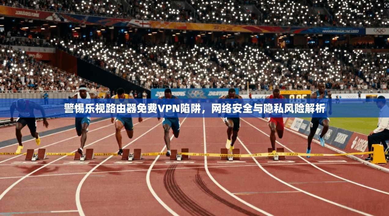 警惕乐视路由器免费VPN陷阱，网络安全与隐私风险解析