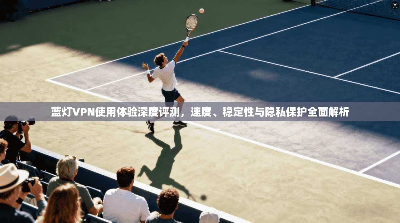 蓝灯VPN使用体验深度评测,速度、稳定性与隐私保护全面解析