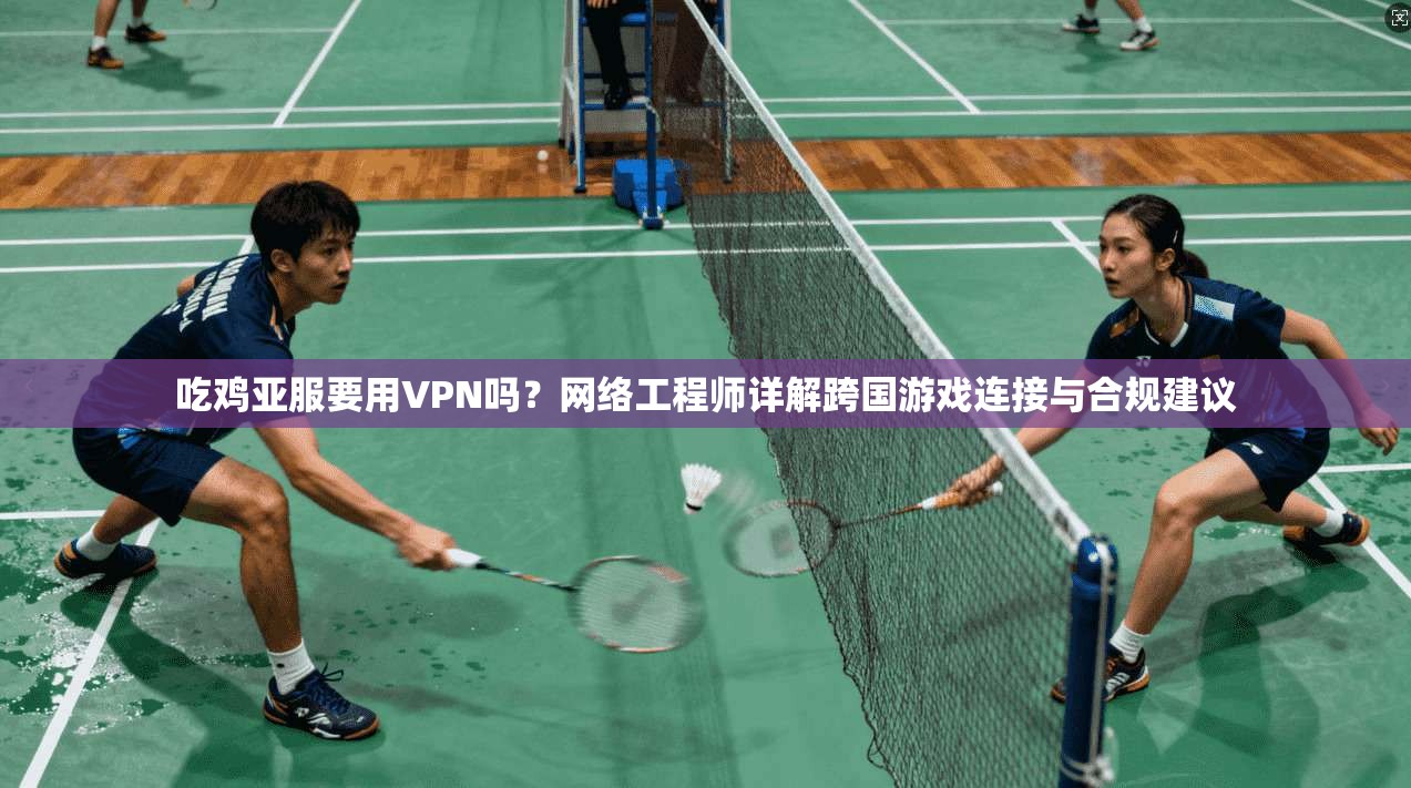 吃鸡亚服要用VPN吗？网络工程师详解跨国游戏连接与合规建议