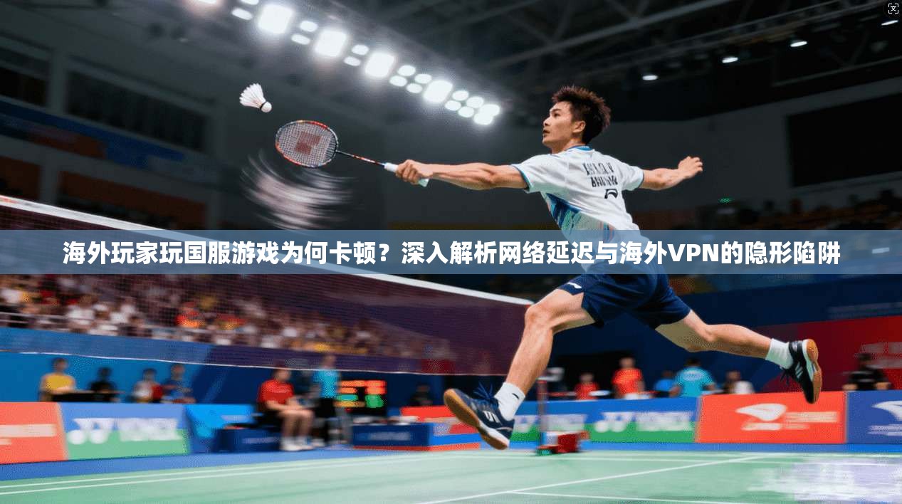 海外玩家玩国服游戏为何卡顿？深入解析网络延迟与海外VPN的隐形陷阱