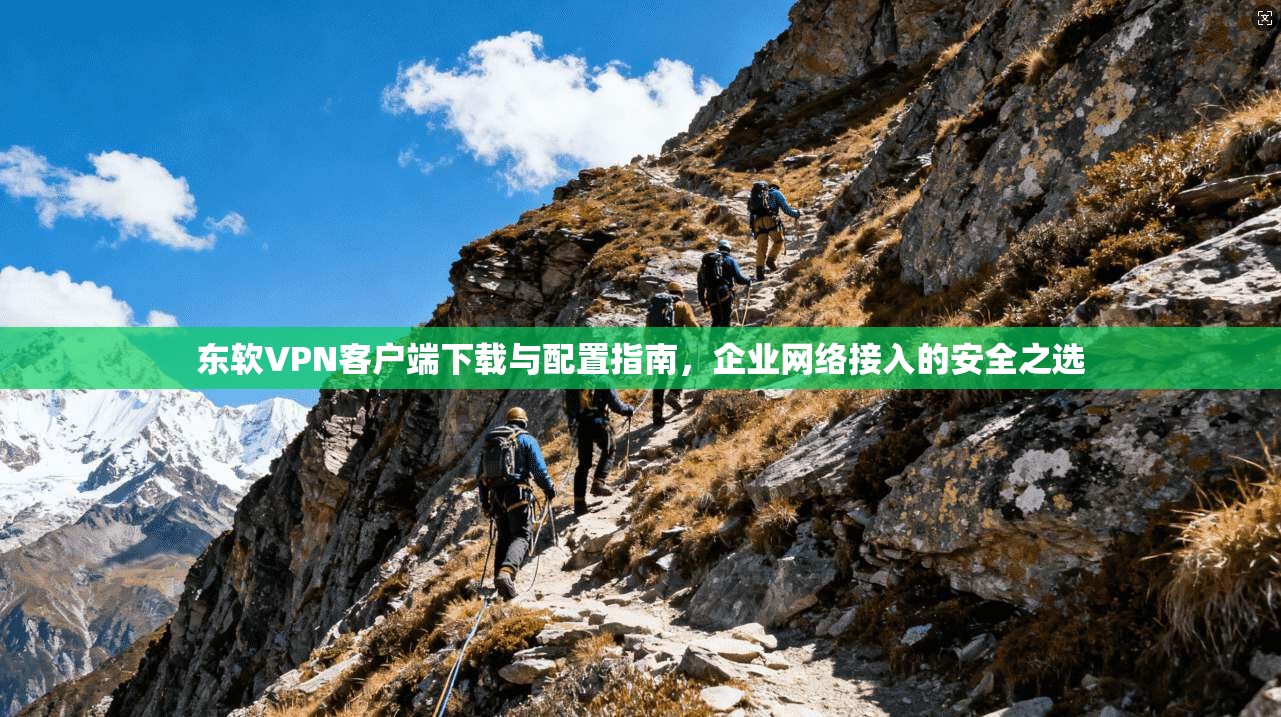 东软VPN客户端下载与配置指南，企业网络接入的安全之选