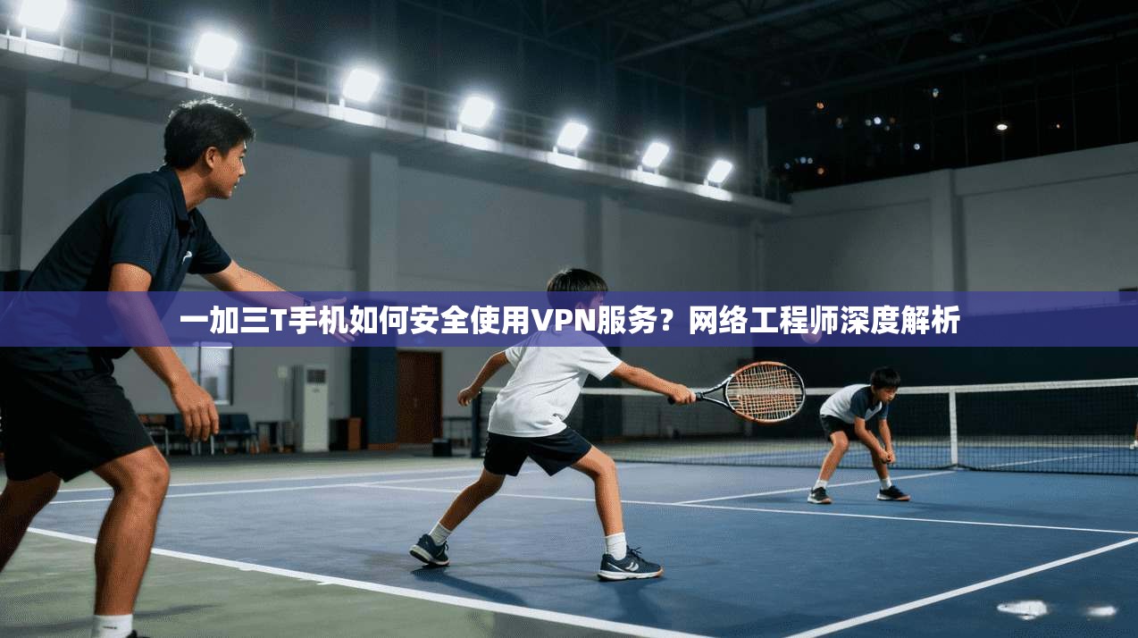 一加三T手机如何安全使用VPN服务？网络工程师深度解析