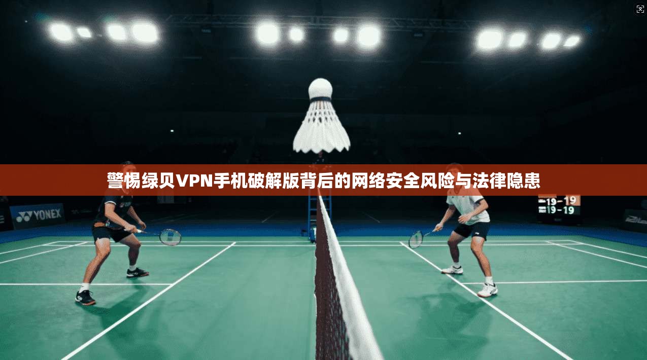 警惕绿贝VPN手机破解版背后的网络安全风险与法律隐患