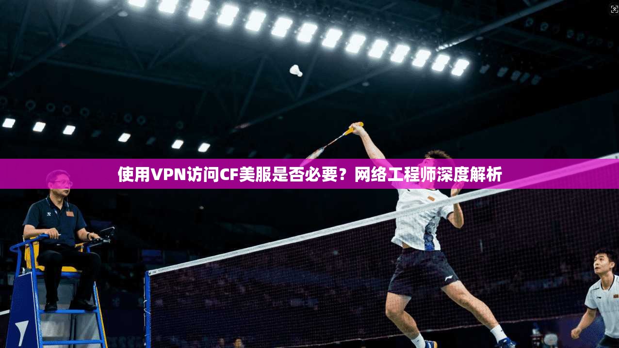 使用VPN访问CF美服是否必要？网络工程师深度解析