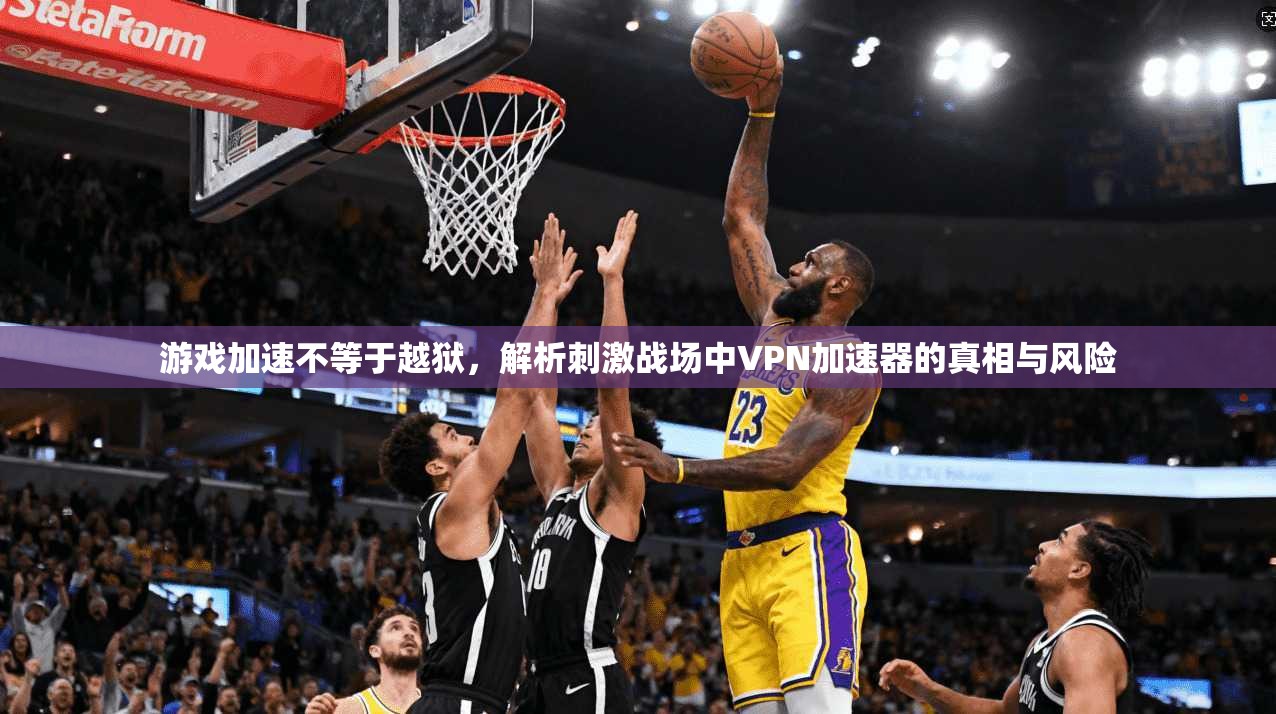 游戏加速不等于越狱，解析刺激战场中VPN加速器的真相与风险