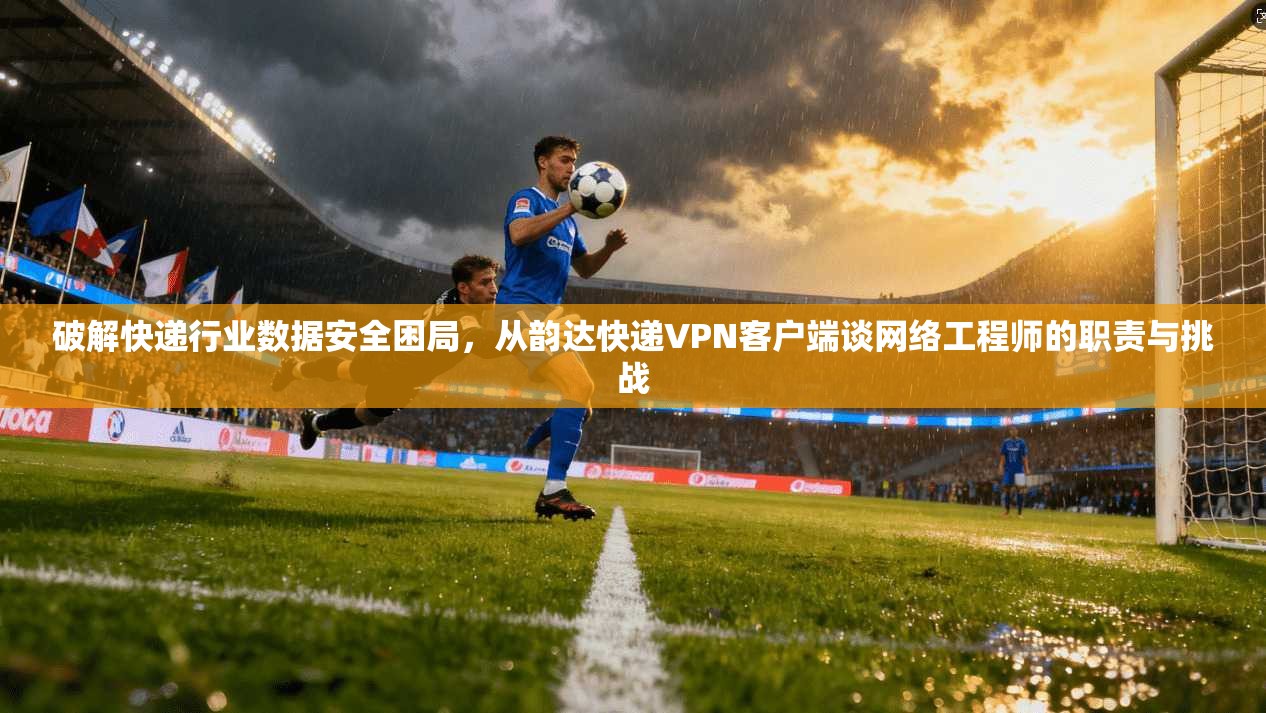 破解快递行业数据安全困局，从韵达快递VPN客户端谈网络工程师的职责与挑战