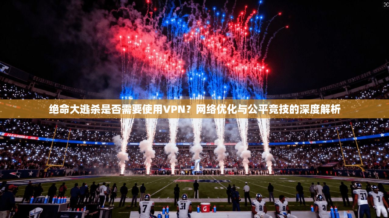 绝命大逃杀是否需要使用VPN?网络优化与公平竞技的深度解析