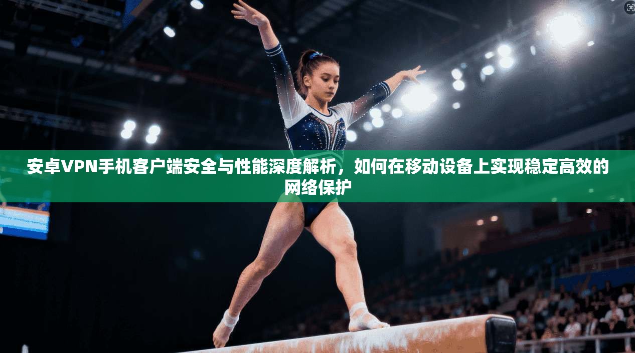 安卓VPN手机客户端安全与性能深度解析，如何在移动设备上实现稳定高效的网络保护
