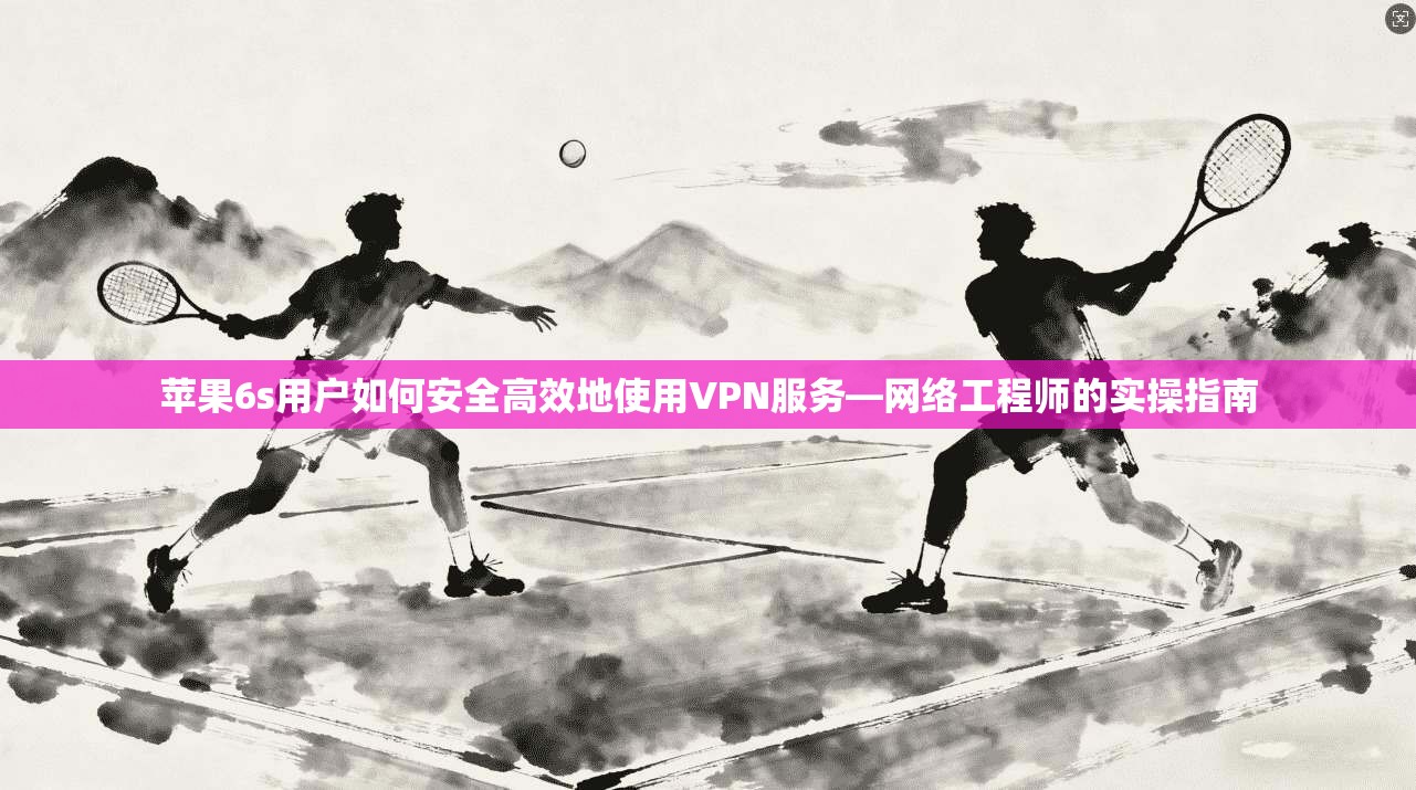 苹果6s用户如何安全高效地使用VPN服务—网络工程师的实操指南
