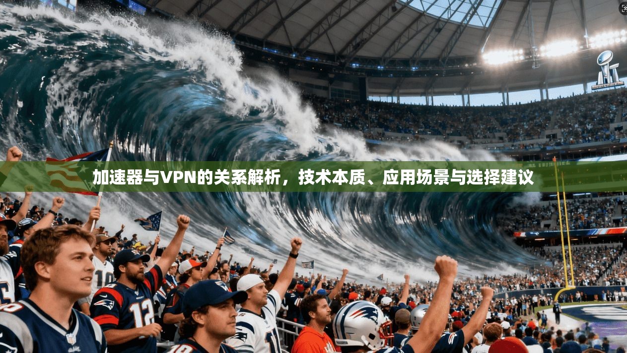 加速器与VPN的关系解析，技术本质、应用场景与选择建议