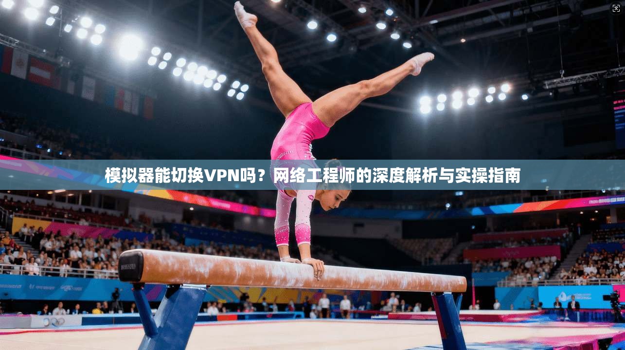 模拟器能切换VPN吗?网络工程师的深度解析与实操指南