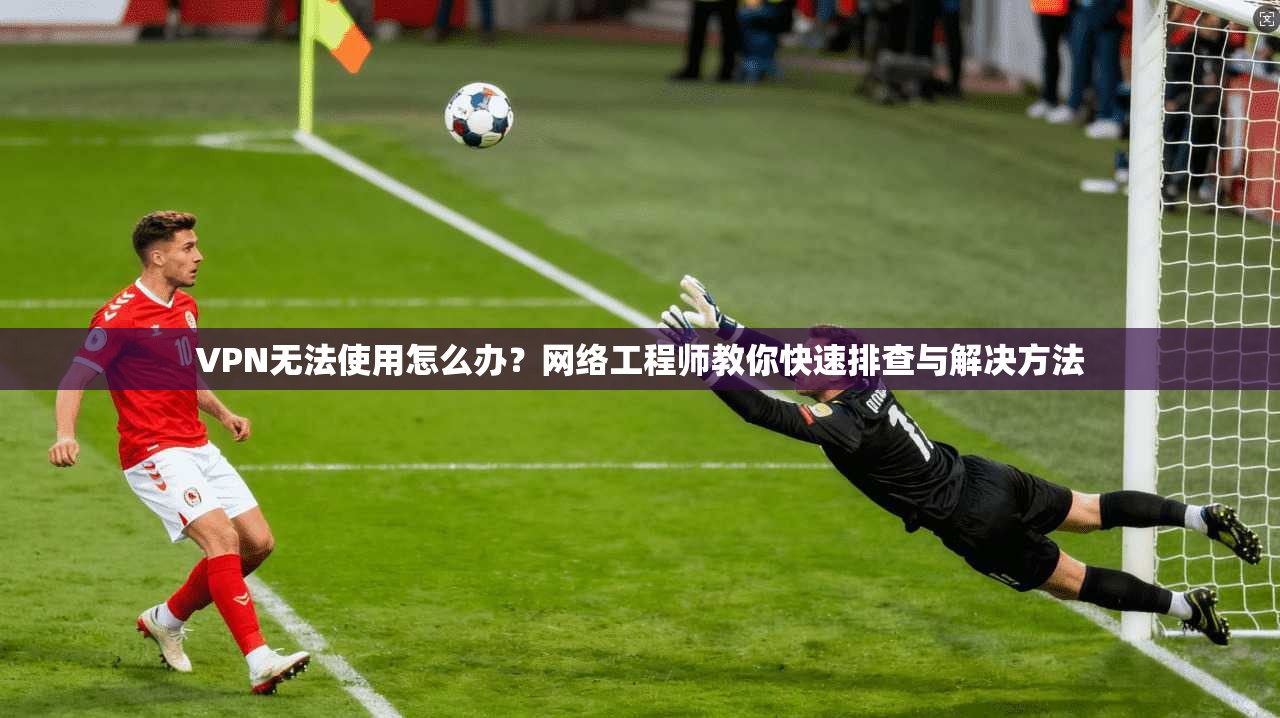 VPN无法使用怎么办？网络工程师教你快速排查与解决方法