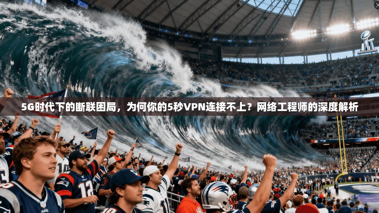 5G时代下的断联困局，为何你的5秒VPN连接不上？网络工程师的深度解析