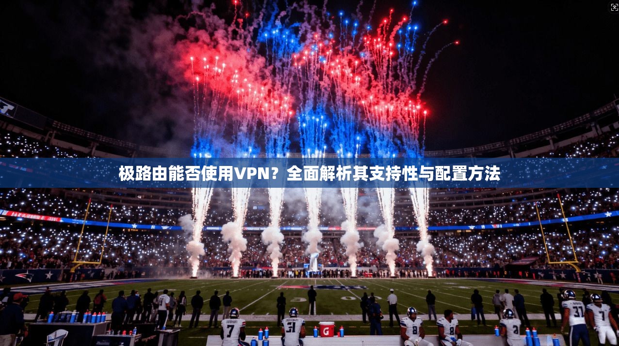 极路由能否使用VPN？全面解析其支持性与配置方法