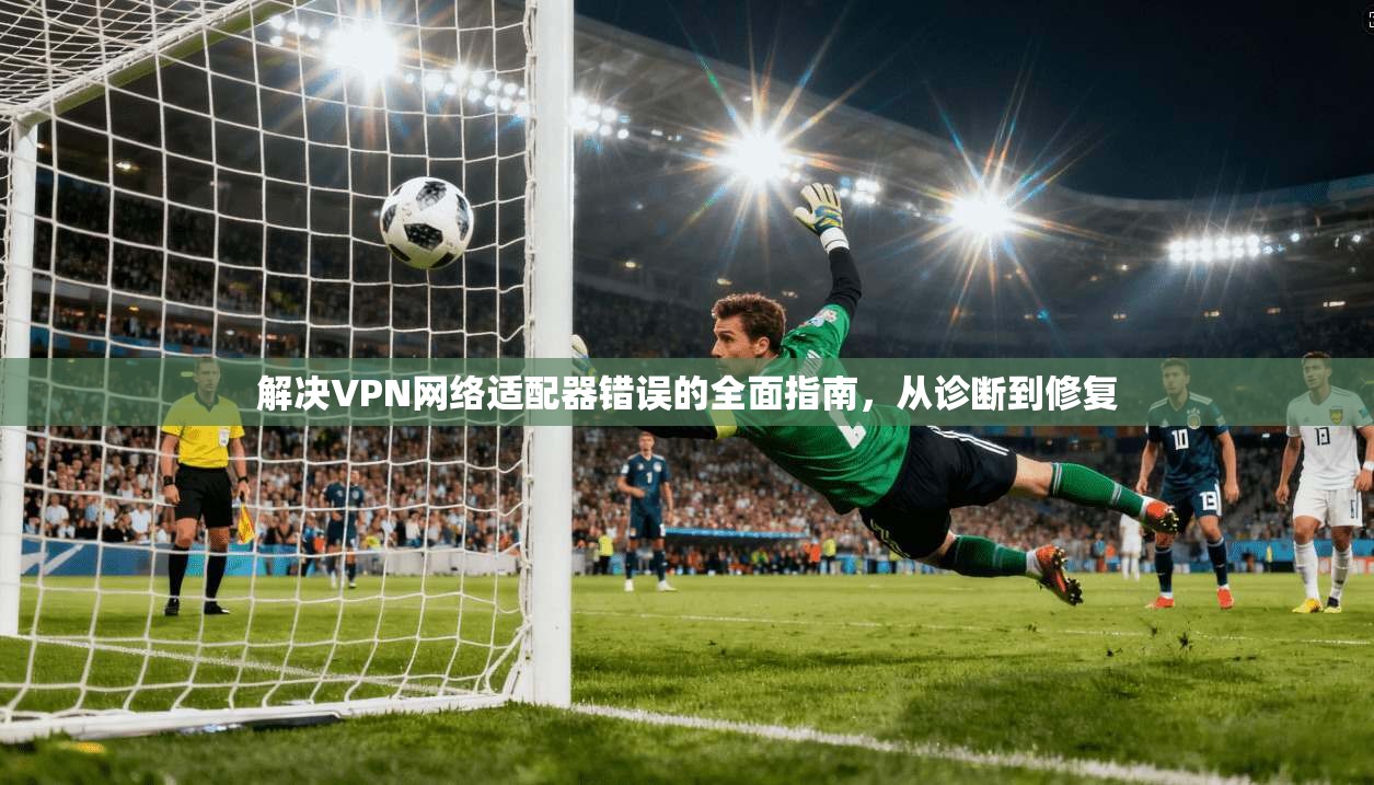 解决VPN网络适配器错误的全面指南，从诊断到修复
