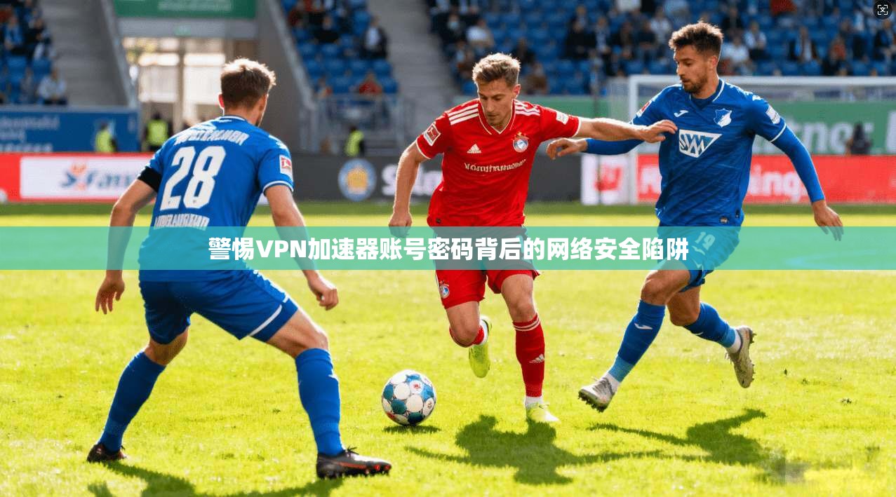 警惕VPN加速器账号密码背后的网络安全陷阱