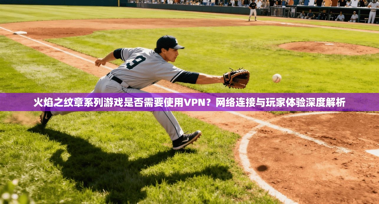火焰之纹章系列游戏是否需要使用VPN？网络连接与玩家体验深度解析