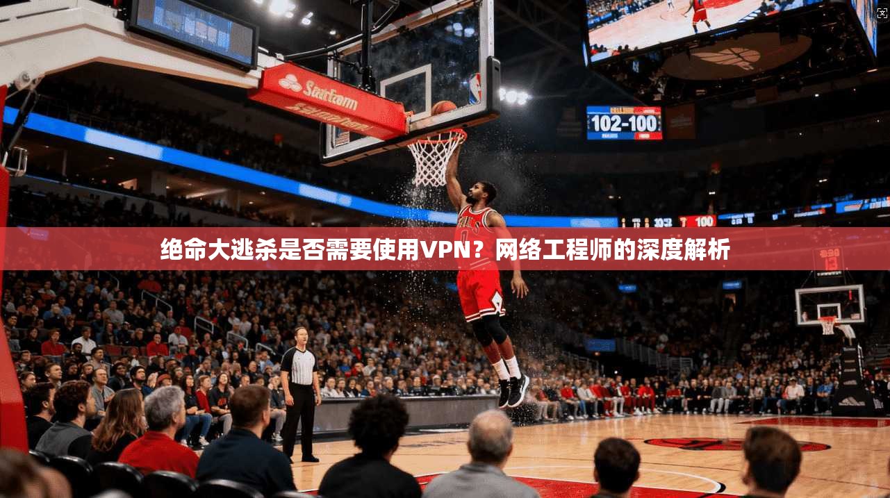 绝命大逃杀是否需要使用VPN？网络工程师的深度解析