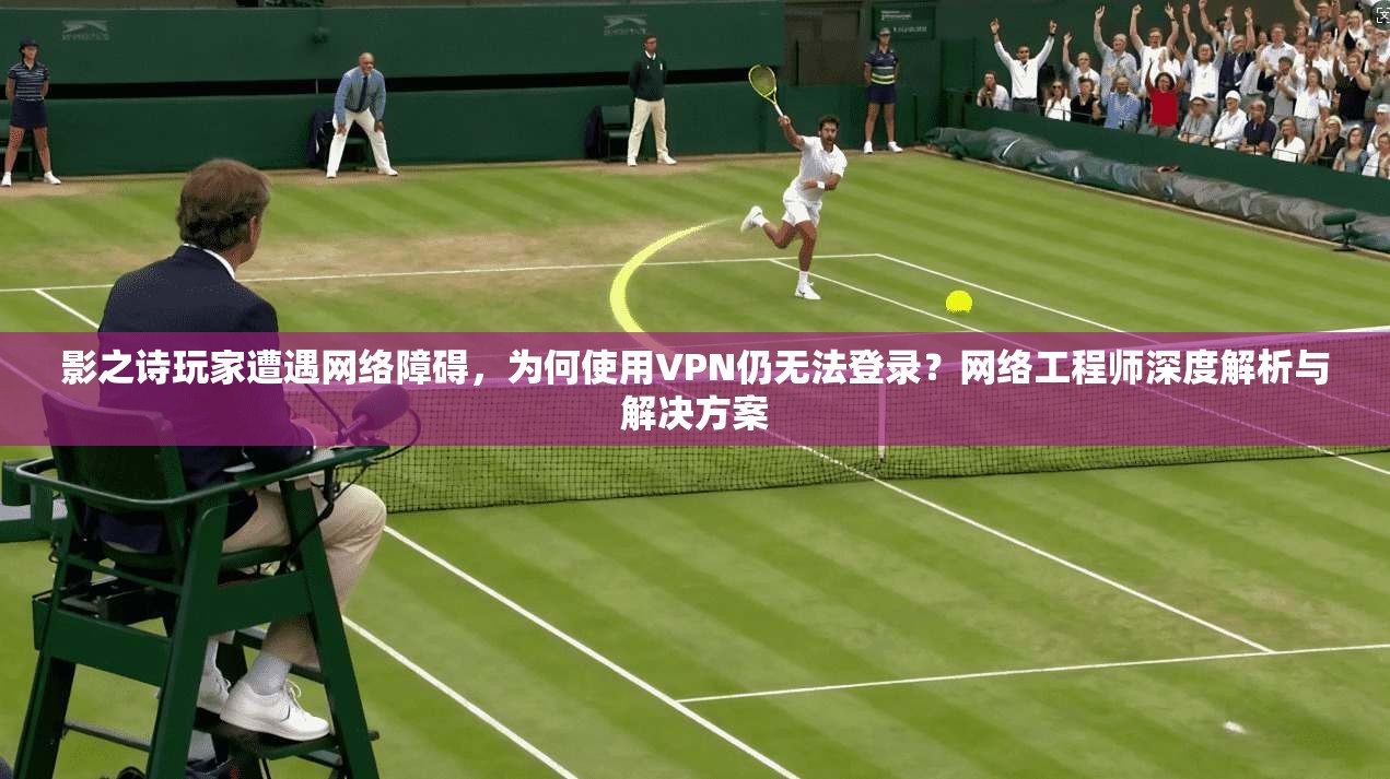 影之诗玩家遭遇网络障碍，为何使用VPN仍无法登录？网络工程师深度解析与解决方案