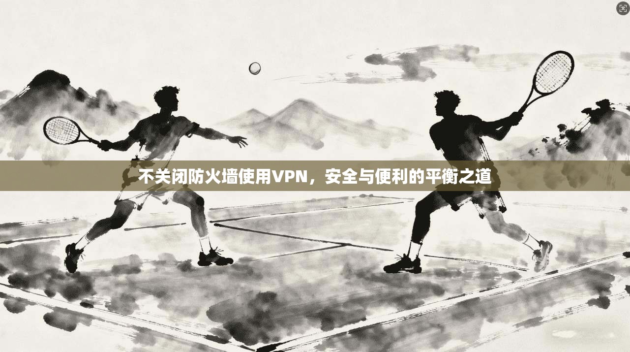 不关闭防火墙使用VPN,安全与便利的平衡之道