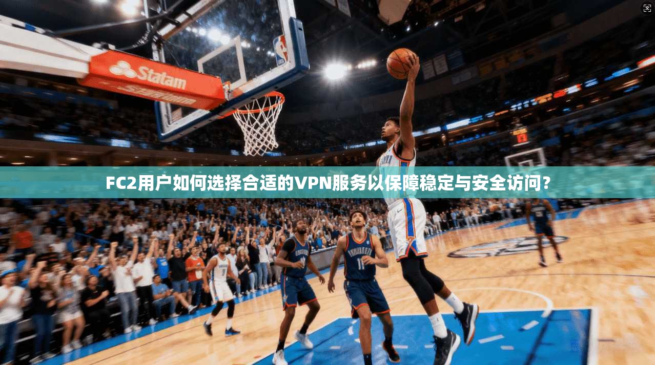 FC2用户如何选择合适的VPN服务以保障稳定与安全访问？