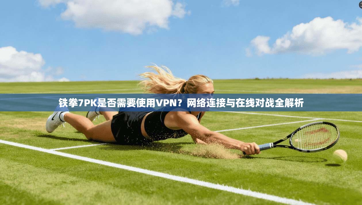 铁拳7PK是否需要使用VPN?网络连接与在线对战全解析
