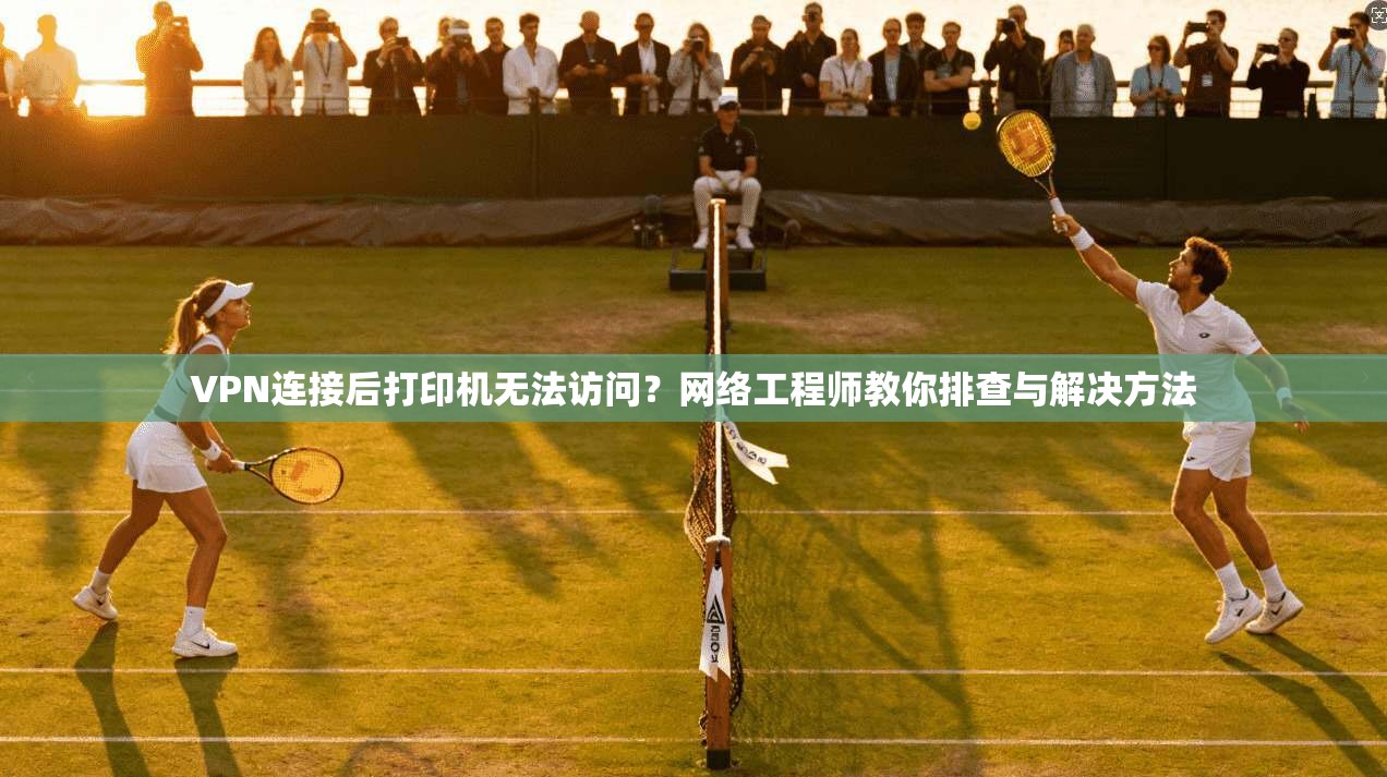 VPN连接后打印机无法访问？网络工程师教你排查与解决方法
